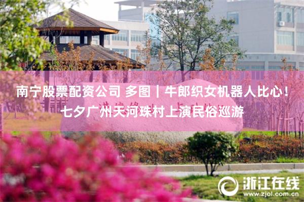南宁股票配资公司 多图｜牛郎织女机器人比心！七夕广州天河珠村上演民俗巡游