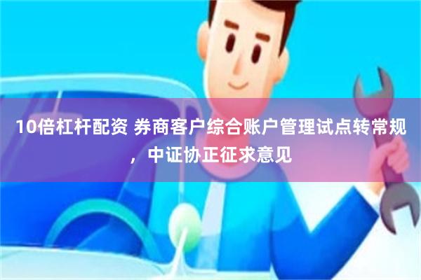 10倍杠杆配资 券商客户综合账户管理试点转常规，中证协正征求意见