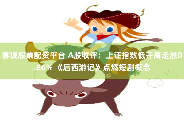 聊城股票配资平台 A股收评：上证指数低开高走涨0.86% 《后西游记》点燃短剧概念