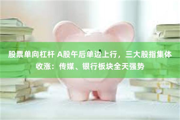 股票单向杠杆 A股午后单边上行，三大股指集体收涨：传媒、银行板块全天强势