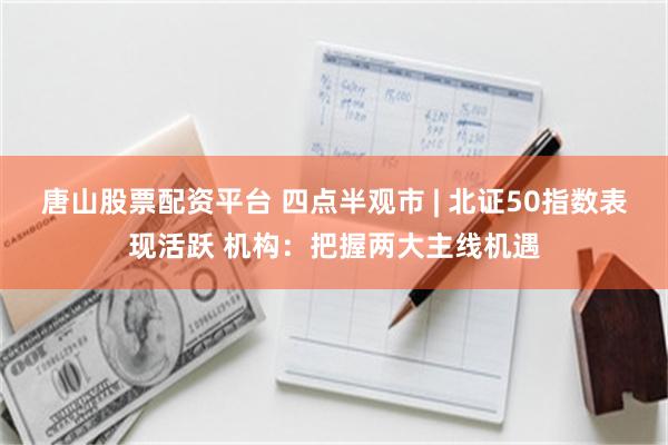 唐山股票配资平台 四点半观市 | 北证50指数表现活跃 机构：把握两大主线机遇
