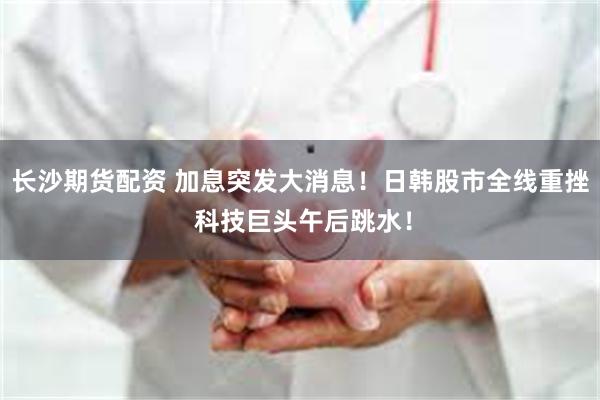 长沙期货配资 加息突发大消息！日韩股市全线重挫 科技巨头午后跳水！