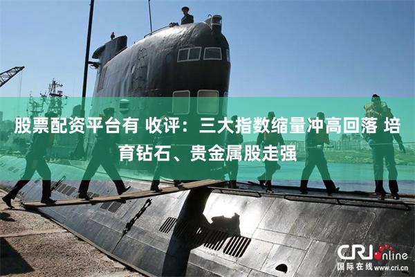 股票配资平台有 收评：三大指数缩量冲高回落 培育钻石、贵金属股走强