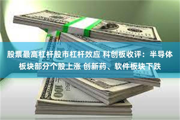 股票最高杠杆股市杠杆效应 科创板收评：半导体板块部分个股上涨 创新药、软件板块下跌
