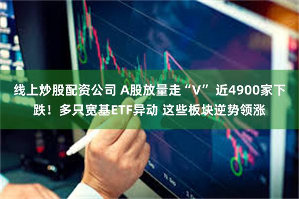 线上炒股配资公司 A股放量走“V” 近4900家下跌！多只宽基ETF异动 这些板块逆势领涨