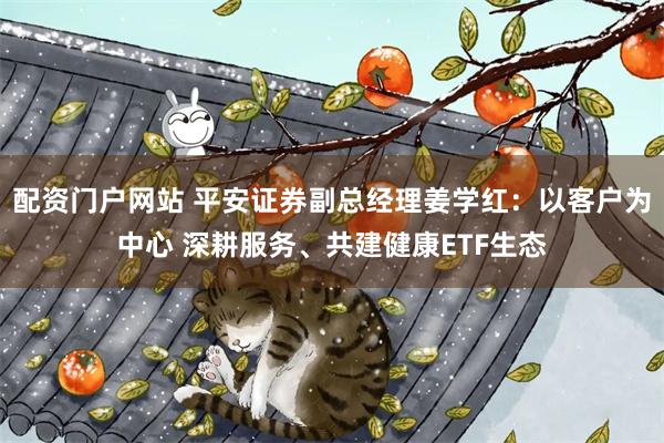 配资门户网站 平安证券副总经理姜学红：以客户为中心 深耕服务、共建健康ETF生态