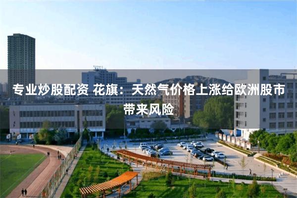 专业炒股配资 花旗：天然气价格上涨给欧洲股市带来风险