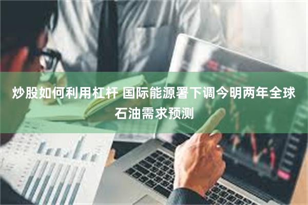 炒股如何利用杠杆 国际能源署下调今明两年全球石油需求预测