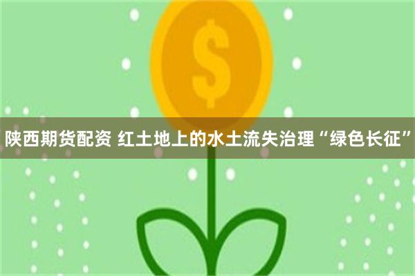 陕西期货配资 红土地上的水土流失治理“绿色长征”