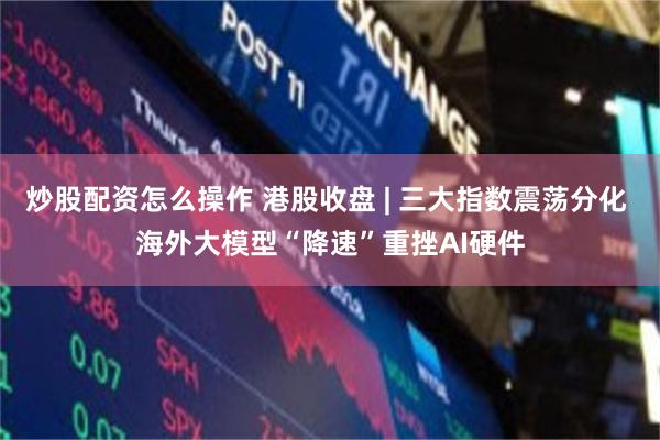 炒股配资怎么操作 港股收盘 | 三大指数震荡分化 海外大模型“降速”重挫AI硬件
