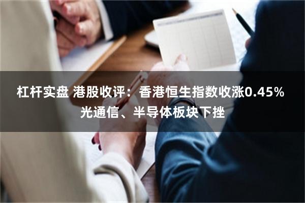 杠杆实盘 港股收评：香港恒生指数收涨0.45% 光通信、半导体板块下挫