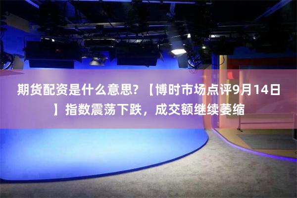 期货配资是什么意思? 【博时市场点评9月14日】指数震荡下跌，成交额继续萎缩