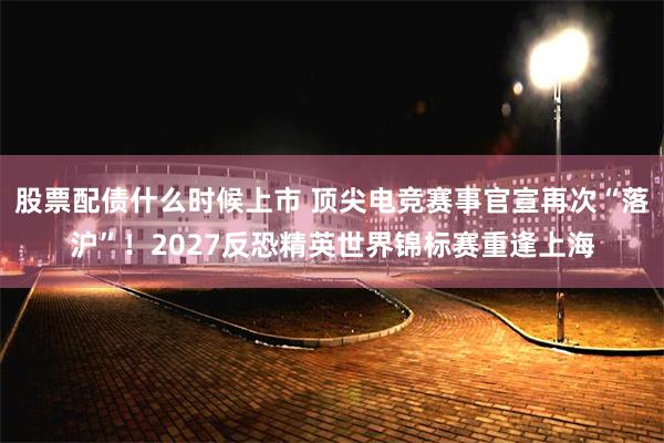 股票配债什么时候上市 顶尖电竞赛事官宣再次“落沪”！2027反恐精英世界锦标赛重逢上海