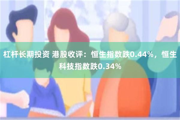 杠杆长期投资 港股收评：恒生指数跌0.44%，恒生科技指数跌0.34%