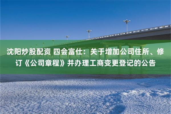 沈阳炒股配资 四会富仕:关于增加公司住所、修订《公司章程》并办理工商变更登记的公告