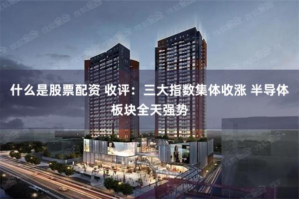什么是股票配资 收评:三大指数集体收涨 半导体板块全天强势