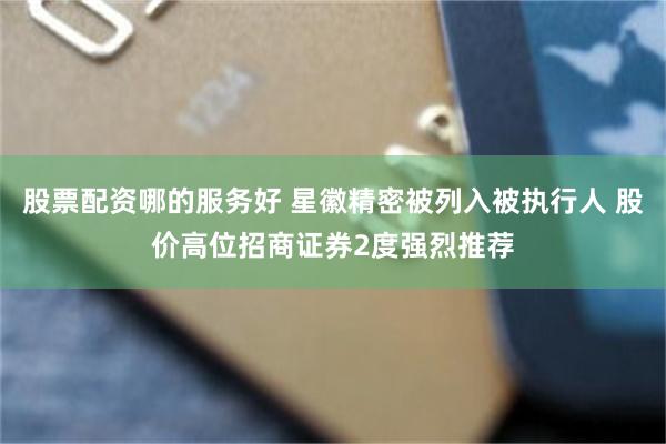股票配资哪的服务好 星徽精密被列入被执行人 股价高位招商证券2度强烈推荐