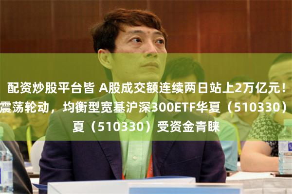配资炒股平台皆 A股成交额连续两日站上2万亿元!节前或延续震荡轮动,均衡型宽基沪深300ETF华夏(510330)受资金青睐