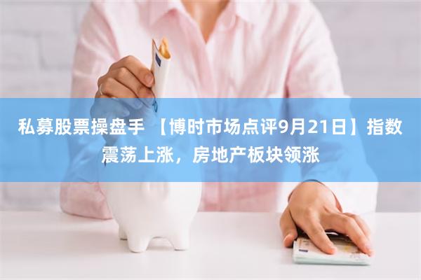 私募股票操盘手 【博时市场点评9月21日】指数震荡上涨,房地产板块领涨