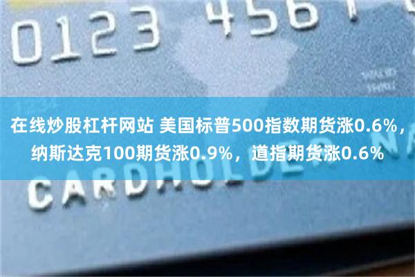 在线炒股杠杆网站 美国标普500指数期货涨0.6%，纳斯达克100期货涨0.9%，道指期货涨0.6%