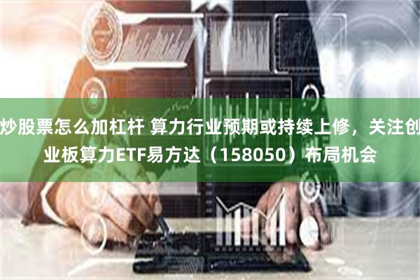 炒股票怎么加杠杆 算力行业预期或持续上修，关注创业板算力ETF易方达（158050）布局机会