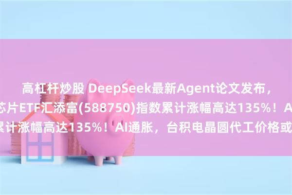 高杠杆炒股 DeepSeek最新Agent论文发布，924行情两周年，科创芯片ETF汇添富(588750)指数累计涨幅高达135%！AI通胀，台积电晶圆代工价格或再上涨