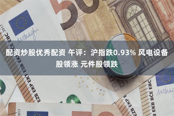 配资炒股优秀配资 午评：沪指跌0.93% 风电设备股领涨 元件股领跌