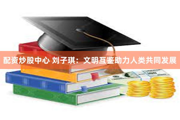 配资炒股中心 刘子琪：文明互鉴助力人类共同发展