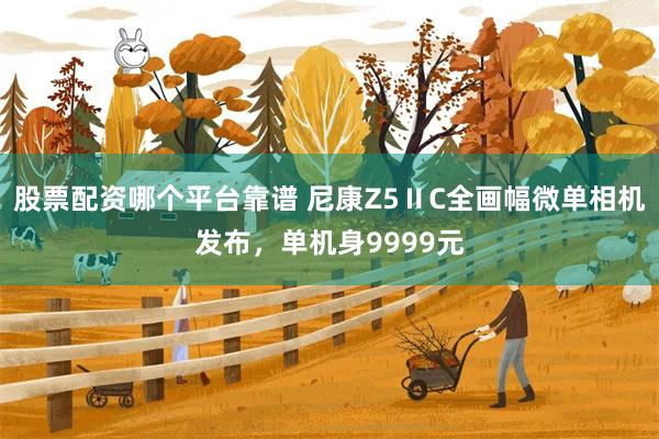 股票配资哪个平台靠谱 尼康Z5ⅡC全画幅微单相机发布，单机身9999元