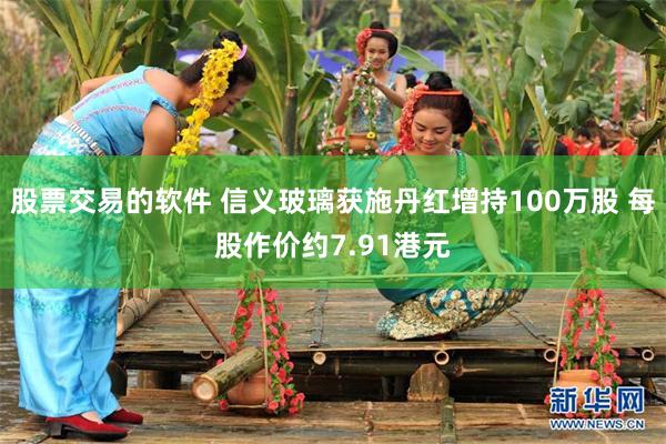 股票交易的软件 信义玻璃获施丹红增持100万股 每股作价约7.91港元