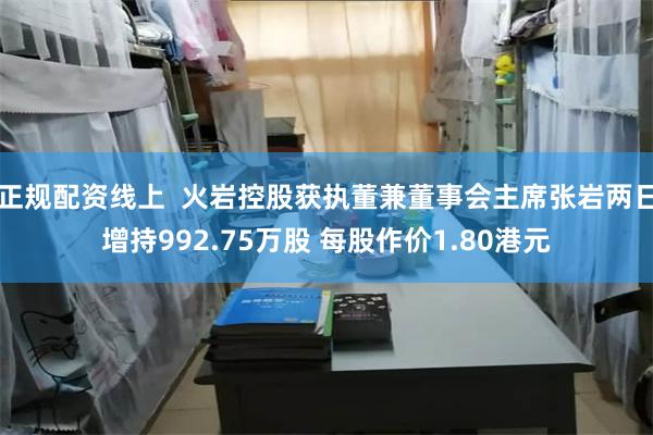 正规配资线上  火岩控股获执董兼董事会主席张岩两日增持992.75万股 每股作价1.80港元