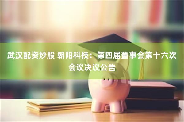 武汉配资炒股 朝阳科技：第四届董事会第十六次会议决议公告