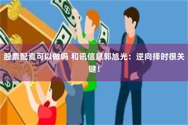 股票配资可以做吗 和讯信息郭旭光：逆向择时很关键！