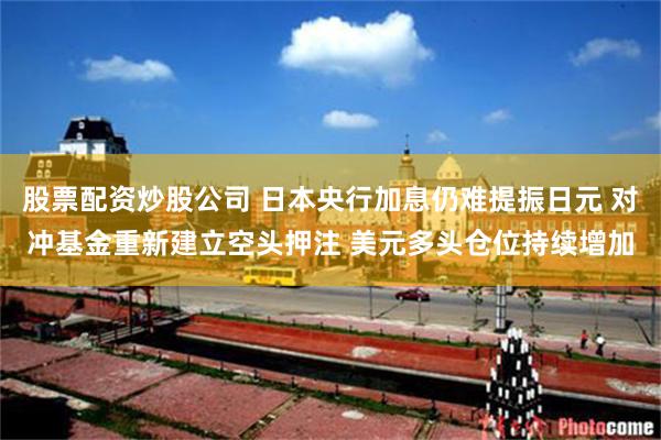 股票配资炒股公司 日本央行加息仍难提振日元 对冲基金重新建立空头押注 美元多头仓位持续增加
