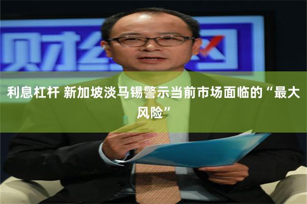 利息杠杆 新加坡淡马锡警示当前市场面临的“最大风险”