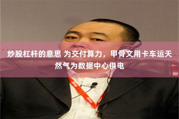 炒股杠杆的意思 为交付算力，甲骨文用卡车运天然气为数据中心供电