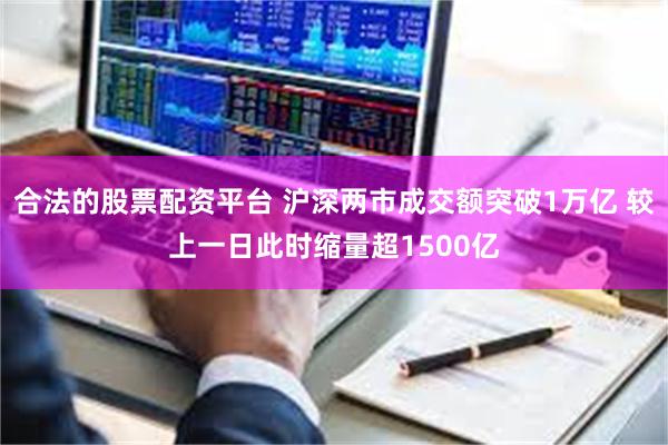合法的股票配资平台 沪深两市成交额突破1万亿 较上一日此时缩量超1500亿