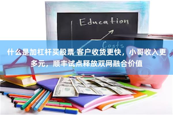 什么是加杠杆买股票 客户收货更快，小哥收入更多元，顺丰试点释放双网融合价值