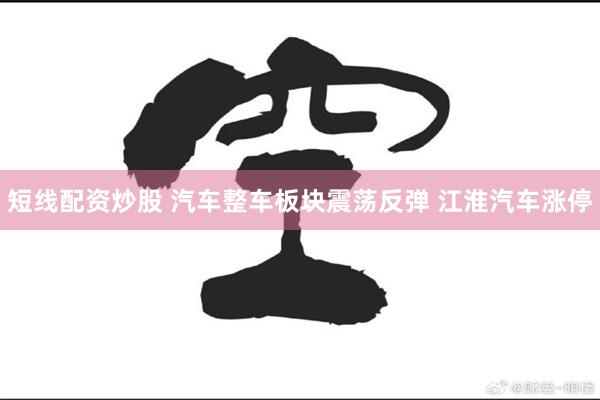 短线配资炒股 汽车整车板块震荡反弹 江淮汽车涨停
