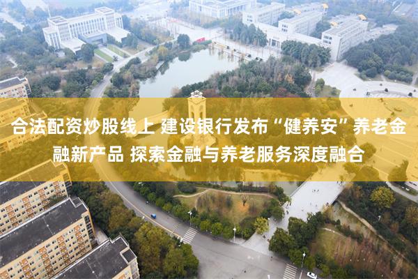 合法配资炒股线上 建设银行发布“健养安”养老金融新产品 探索金融与养老服务深度融合