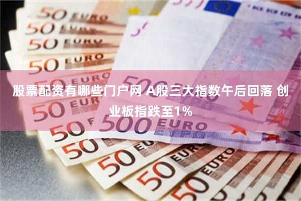 股票配资有哪些门户网 A股三大指数午后回落 创业板指跌至1%