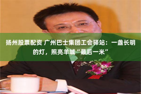 扬州股票配资 广州巴士集团工会驿站:一盏长明的灯,照亮羊城“最后一米”