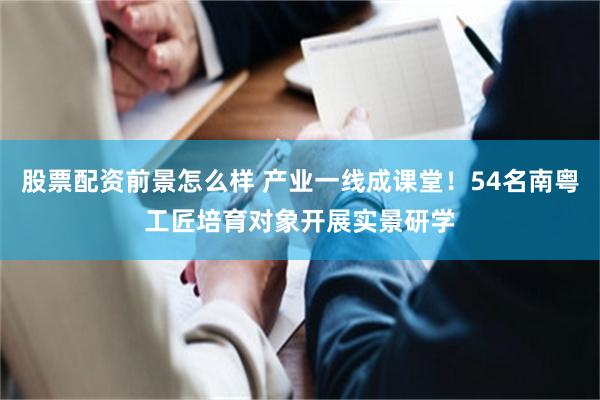 股票配资前景怎么样 产业一线成课堂！54名南粤工匠培育对象开展实景研学