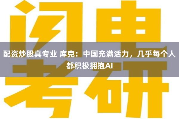 配资炒股真专业 库克：中国充满活力，几乎每个人都积极拥抱AI